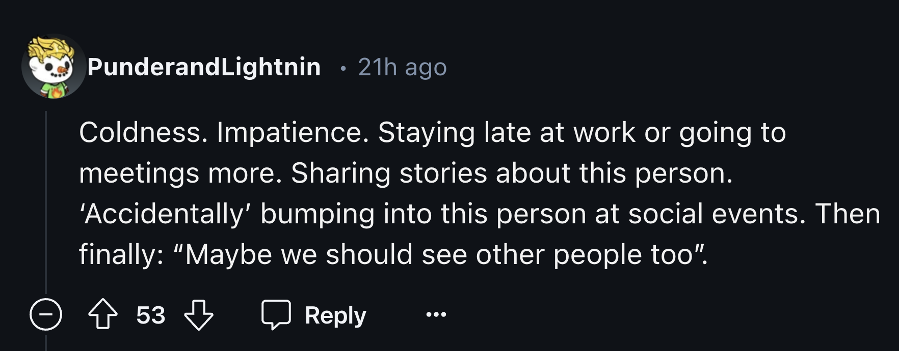 colorfulness - PunderandLightnin 21h ago Coldness. Impatience. Staying late at work or going to meetings more. Sharing stories about this person. 'Accidentally' bumping into this person at social events. Then finally "Maybe we should see other people too"